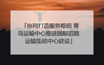 协同打造服务枢纽 青岛运输中心推进国际道路运输集结中心建设