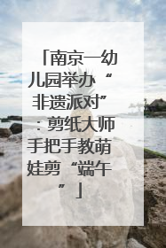 南京一幼儿园举办“非遗派对”：剪纸大师手把手教萌娃剪“端午”