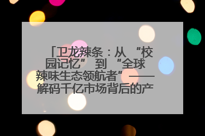 卫龙辣条：从 “校园记忆” 到 “全球辣味生态领航者”——解码千亿市场背后的产品创新与全链路破圈
