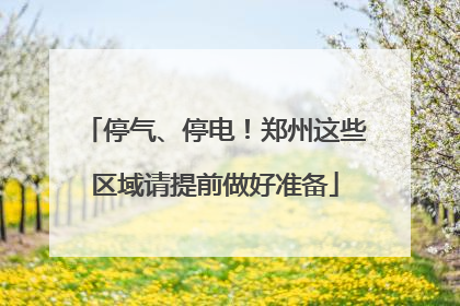 停气、停电！郑州这些区域请提前做好准备
