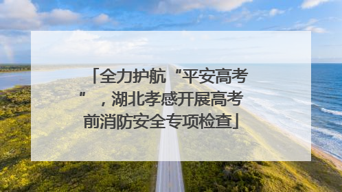 全力护航“平安高考”，湖北孝感开展高考前消防安全专项检查