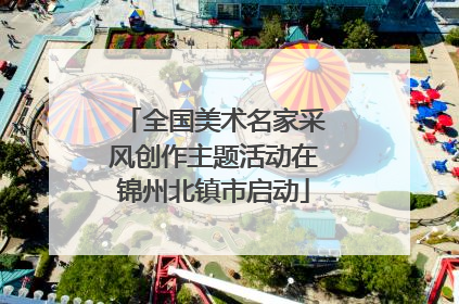 全国美术名家采风创作主题活动在锦州北镇市启动
