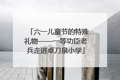 六一儿童节的特殊礼物——一等功臣老兵走进卓刀泉小学