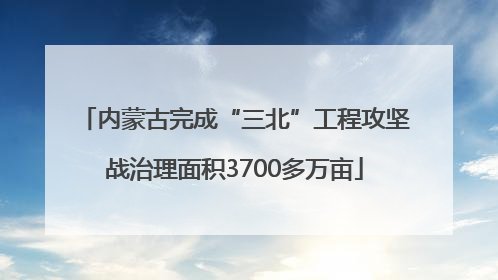 内蒙古完成“三北”工程攻坚战治理面积3700多万亩