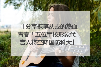 分享携笔从戎的热血青春！五位军校形象代言人将空降国防科大