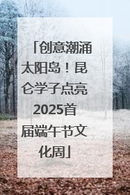 创意潮涌太阳岛！昆仑学子点亮2025首届端午节文化周