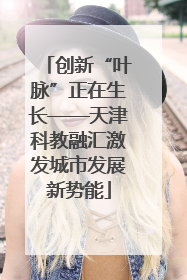 创新“叶脉”正在生长——天津科教融汇激发城市发展新势能