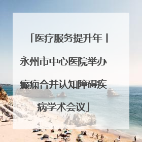 医疗服务提升年丨永州市中心医院举办癫痫合并认知障碍疾病学术会议