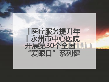 医疗服务提升年丨永州市中心医院开展第30个全国“爱眼日”系列健康促进活动