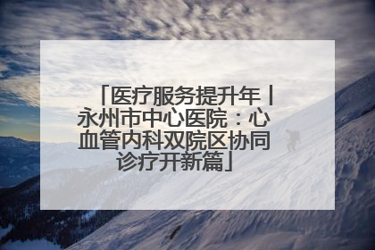 医疗服务提升年丨永州市中心医院：心血管内科双院区协同诊疗开新篇