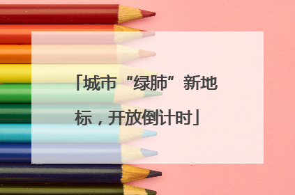 城市“绿肺”新地标，开放倒计时