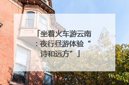 坐着火车游云南：夜行昼游体验“诗和远方”