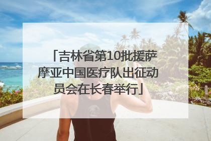 吉林省第10批援萨摩亚中国医疗队出征动员会在长春举行