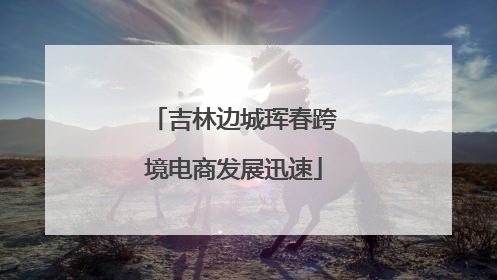 吉林边城珲春跨境电商发展迅速