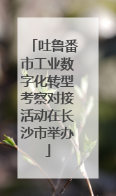 吐鲁番市工业数字化转型考察对接活动在长沙市举办
