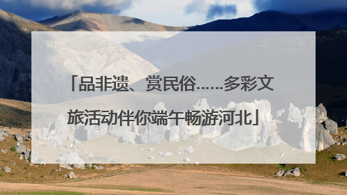 品非遗、赏民俗……多彩文旅活动伴你端午畅游河北