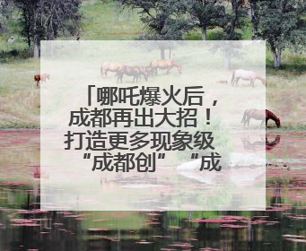 哪吒爆火后，成都再出大招！打造更多现象级“成都创”“成都造”