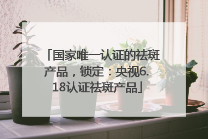 国家唯一认证的祛斑产品，锁定：央视6.18认证祛斑产品