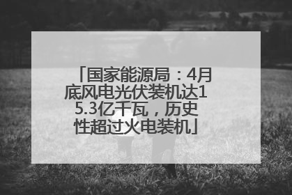 国家能源局：4月底风电光伏装机达15.3亿千瓦，历史性超过火电装机