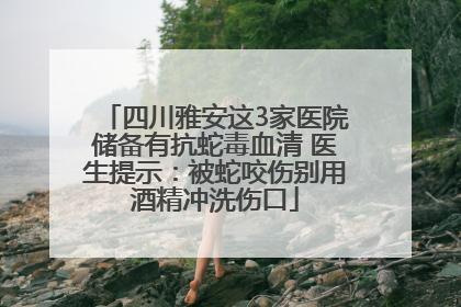 四川雅安这3家医院储备有抗蛇毒血清 医生提示:被蛇咬伤别用酒精冲洗伤口