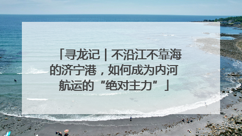 寻龙记｜不沿江不靠海的济宁港，如何成为内河航运的“绝对主力”