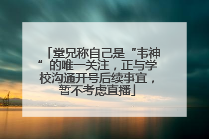 堂兄称自己是“韦神”的唯一关注，正与学校沟通开号后续事宜，暂不考虑直播