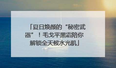 夏日焕颜的“秘密武器”！毛戈平黑霜陪你解锁全天候水光肌