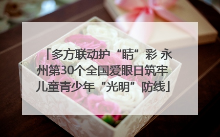 多方联动护“睛”彩 永州第30个全国爱眼日筑牢儿童青少年“光明”防线