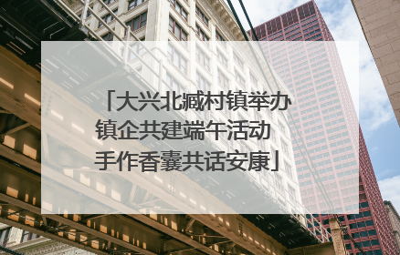 大兴北臧村镇举办镇企共建端午活动 手作香囊共话安康
