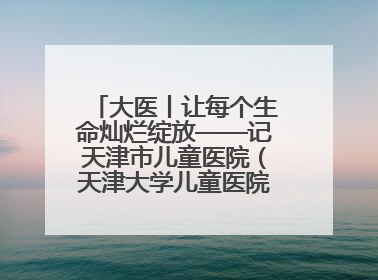 大医丨让每个生命灿烂绽放——记天津市儿童医院（天津大学儿童医院）党委书记、院长刘薇