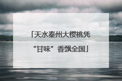 天水秦州大樱桃凭“甘味”香飘全国