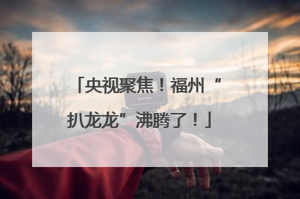 央视聚焦！福州“扒龙龙”沸腾了！