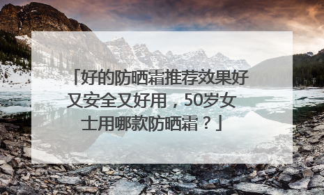 好的防晒霜推荐效果好又安全又好用，50岁女士用哪款防晒霜？