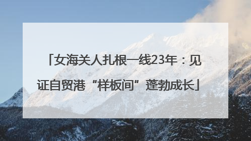 女海关人扎根一线23年：见证自贸港“样板间”蓬勃成长