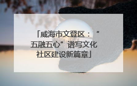 威海市文登区：“五融五心”谱写文化社区建设新篇章