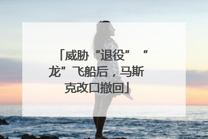 威胁“退役”“龙”飞船后，马斯克改口撤回