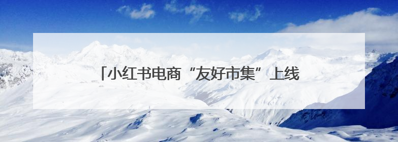 小红书电商“友好市集”上线，6月将举办“开业活动”