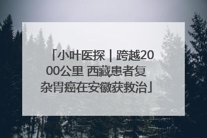 小叶医探｜跨越2000公里 西藏患者复杂胃癌在安徽获救治