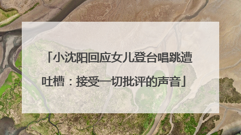小沈阳回应女儿登台唱跳遭吐槽：接受一切批评的声音