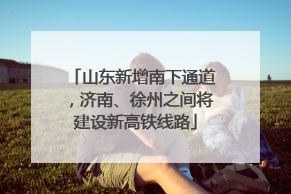 山东新增南下通道，济南、徐州之间将建设新高铁线路