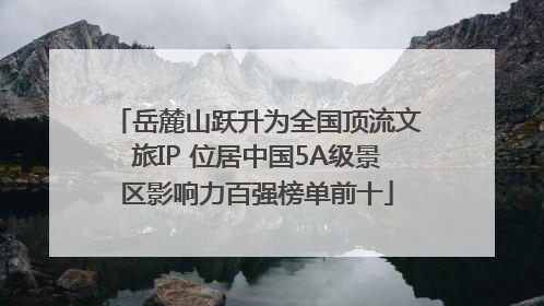 岳麓山跃升为全国顶流文旅IP 位居中国5A级景区影响力百强榜单前十