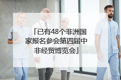 已有48个非洲国家报名参会第四届中非经贸博览会