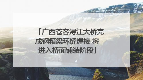 广西苍容浔江大桥完成钢箱梁环缝焊接 将进入桥面铺装阶段
