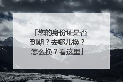 您的身份证是否到期？去哪儿换？怎么换？看这里