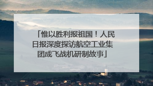 惟以胜利报祖国！人民日报深度探访航空工业集团成飞战机研制故事