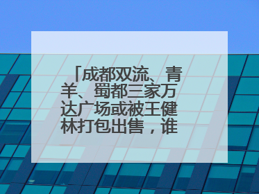 成都双流、青羊、蜀都三家万达广场或被王健林打包出售，谁将接手运营？