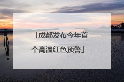 成都发布今年首个高温红色预警