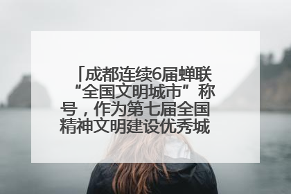 成都连续6届蝉联“全国文明城市”称号，作为第七届全国精神文明建设优秀城市代表参会