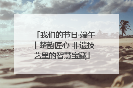 我们的节日·端午丨楚韵匠心 非遗技艺里的智慧宝藏
