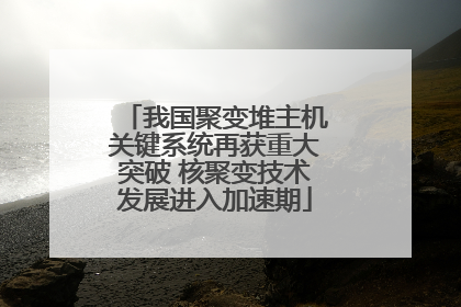 我国聚变堆主机关键系统再获重大突破 核聚变技术发展进入加速期